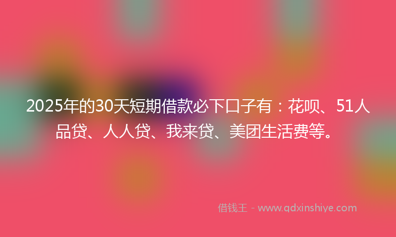 2025年的30天短期借款必下口子有：花呗、51人品贷、人人贷、我来贷、美团生活费等。