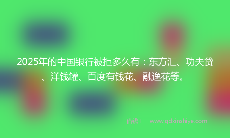 2025年的中国银行被拒多久有：东方汇、功夫贷、洋钱罐、百度有钱花、融逸花等。