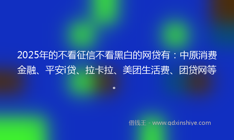 2025年的不看征信不看黑白的网贷有：中原消费金融、平安i贷、拉卡拉、美团生活费、团贷网等。