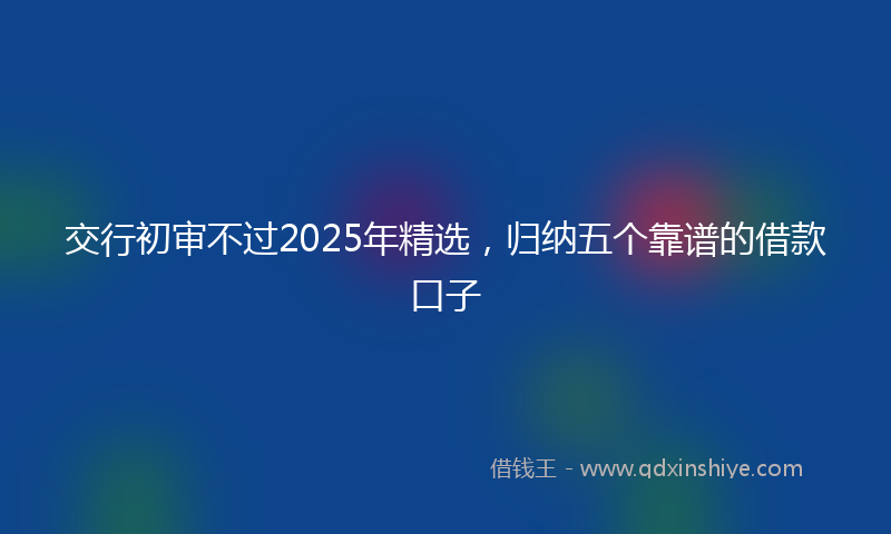 交行初审不过2025年精选，归纳五个靠谱的借款口子
