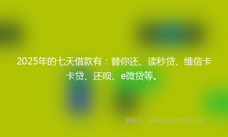 2025年的七天借款有：替你还、读秒贷、维信卡卡贷、还呗、e微贷等。