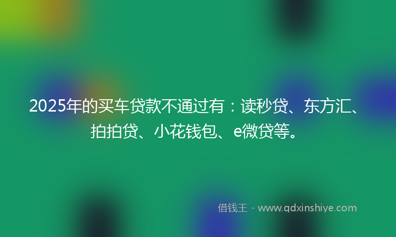 2025年的买车贷款不通过有：读秒贷、东方汇、拍拍贷、小花钱包、e微贷等。