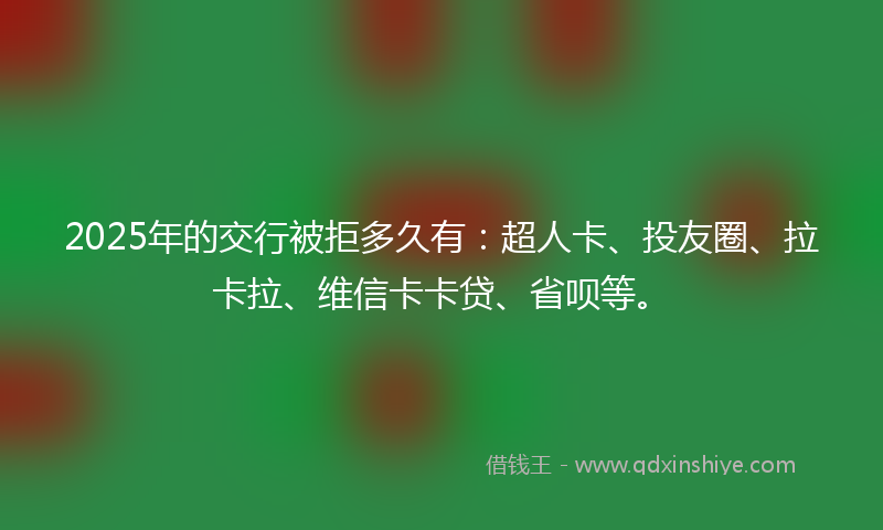 2025年的交行被拒多久有：超人卡、投友圈、拉卡拉、维信卡卡贷、省呗等。