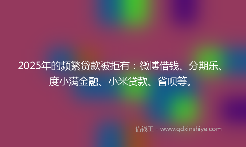 2025年的频繁贷款被拒有：微博借钱、分期乐、度小满金融、小米贷款、省呗等。