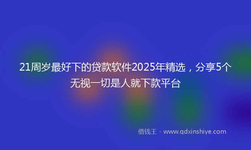 21周岁最好下的贷款软件2025年精选，分享5个无视一切是人就下款平台