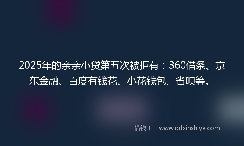 2025年的亲亲小贷第五次被拒有：360借条、京东金融、百度有钱花、小花钱包、省呗等。
