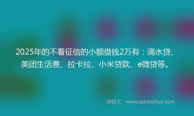 2025年的不看征信的小额借钱2万有：滴水贷、美团生活费、拉卡拉、小米贷款、e微贷等。