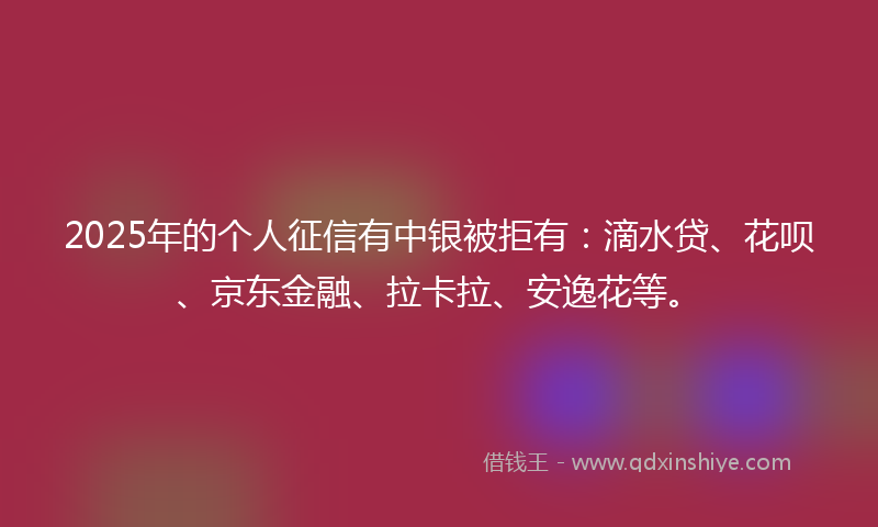 2025年的个人征信有中银被拒有：滴水贷、花呗、京东金融、拉卡拉、安逸花等。