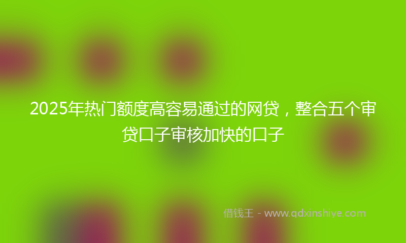 2025年热门额度高容易通过的网贷，整合五个审贷口子审核加快的口子