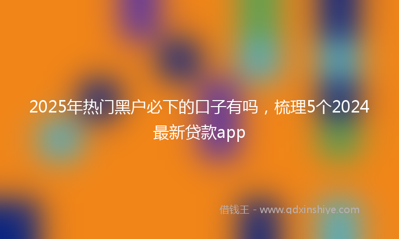 2025年热门黑户必下的口子有吗，梳理5个2024最新贷款app