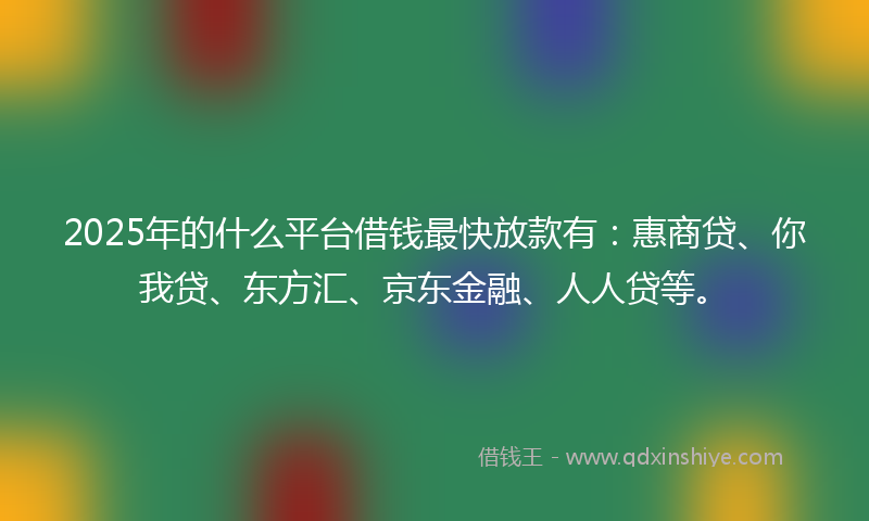 2025年的什么平台借钱最快放款有：惠商贷、你我贷、东方汇、京东金融、人人贷等。