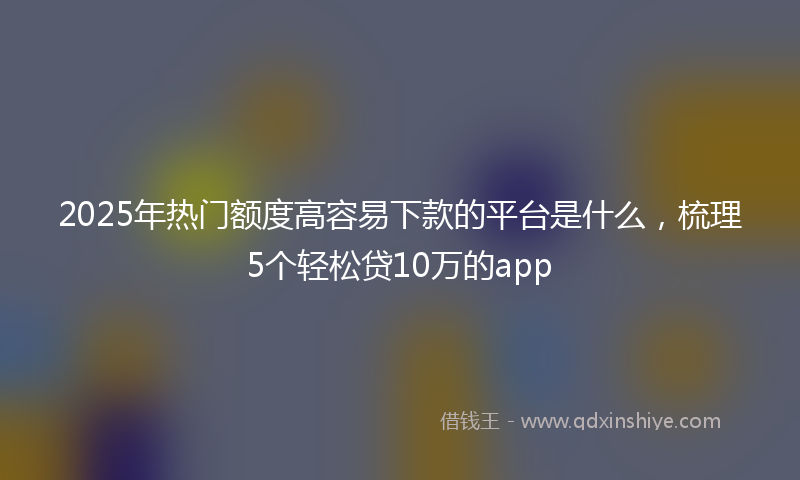 2025年热门额度高容易下款的平台是什么，梳理5个轻松贷10万的app