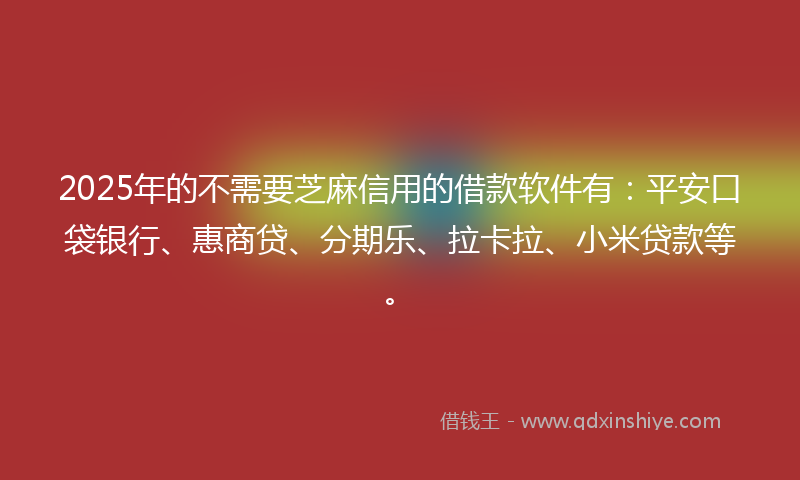 2025年的不需要芝麻信用的借款软件有：平安口袋银行、惠商贷、分期乐、拉卡拉、小米贷款等。