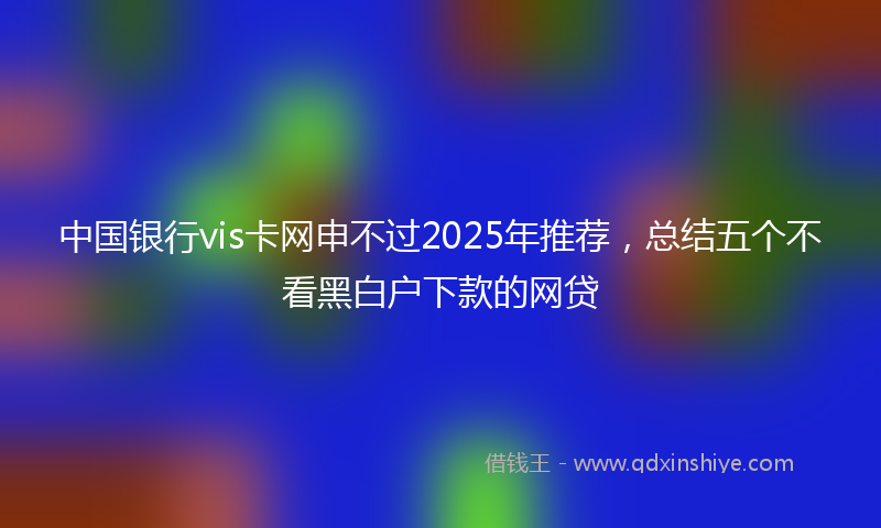 中国银行vis卡网申不过2025年推荐，总结五个不看黑白户下款的网贷