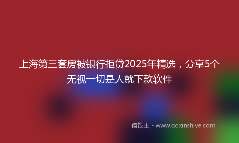 上海第三套房被银行拒贷2025年精选，分享5个无视一切是人就下款软件