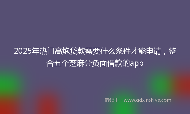 2025年热门高炮贷款需要什么条件才能申请，整合五个芝麻分负面借款的app