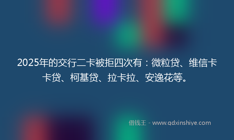 2025年的交行二卡被拒四次有：微粒贷、维信卡卡贷、柯基贷、拉卡拉、安逸花等。