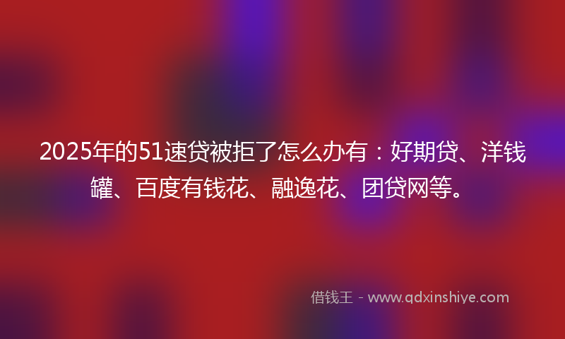 2025年的51速贷被拒了怎么办有：好期贷、洋钱罐、百度有钱花、融逸花、团贷网等。