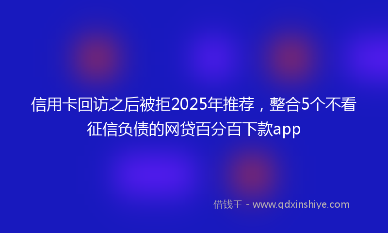 信用卡回访之后被拒2025年推荐，整合5个不看征信负债的网贷百分百下款app