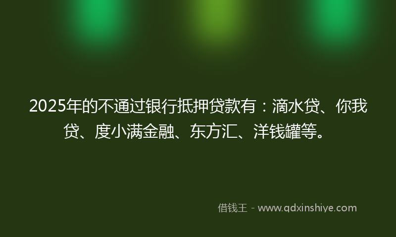 2025年的不通过银行抵押贷款有：滴水贷、你我贷、度小满金融、东方汇、洋钱罐等。