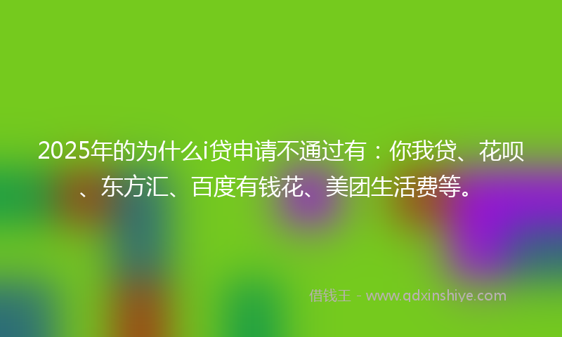 2025年的为什么i贷申请不通过有：你我贷、花呗、东方汇、百度有钱花、美团生活费等。