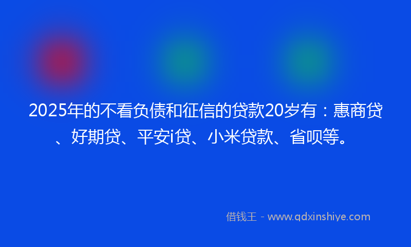 2025年的不看负债和征信的贷款20岁有：惠商贷、好期贷、平安i贷、小米贷款、省呗等。