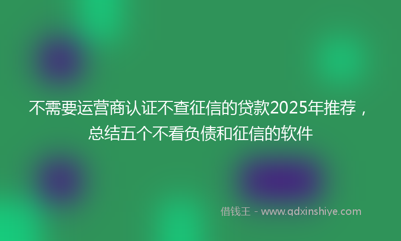 不需要运营商认证不查征信的贷款2025年推荐，总结五个不看负债和征信的软件