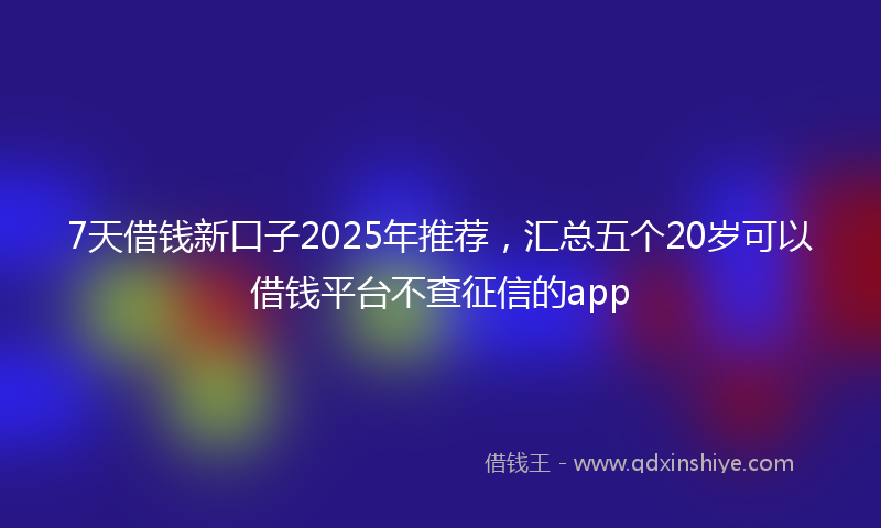 7天借钱新口子2025年推荐，汇总五个20岁可以借钱平台不查征信的app