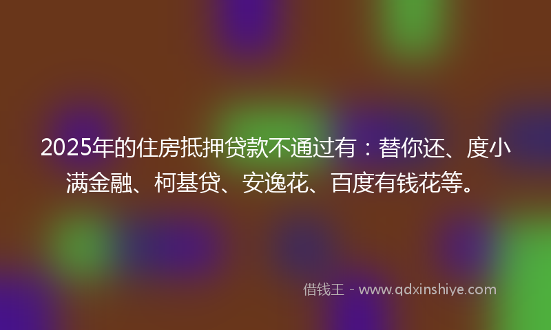 2025年的住房抵押贷款不通过有：替你还、度小满金融、柯基贷、安逸花、百度有钱花等。