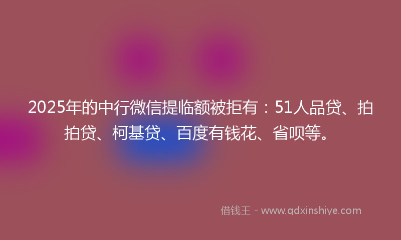 2025年的中行微信提临额被拒有：51人品贷、拍拍贷、柯基贷、百度有钱花、省呗等。