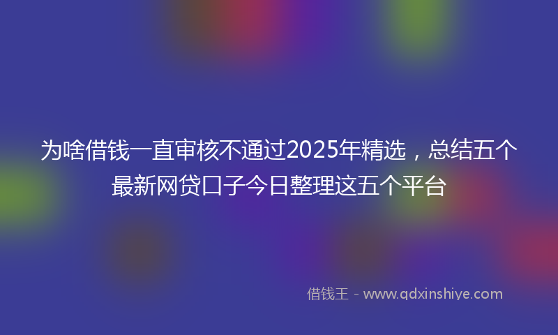 为啥借钱一直审核不通过2025年精选，总结五个最新网贷口子今日整理这五个平台