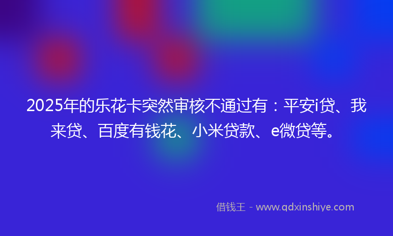 2025年的乐花卡突然审核不通过有：平安i贷、我来贷、百度有钱花、小米贷款、e微贷等。