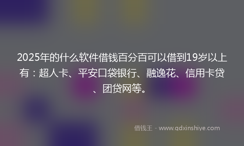 2025年的什么软件借钱百分百可以借到19岁以上有：超人卡、平安口袋银行、融逸花、信用卡贷、团贷网等。
