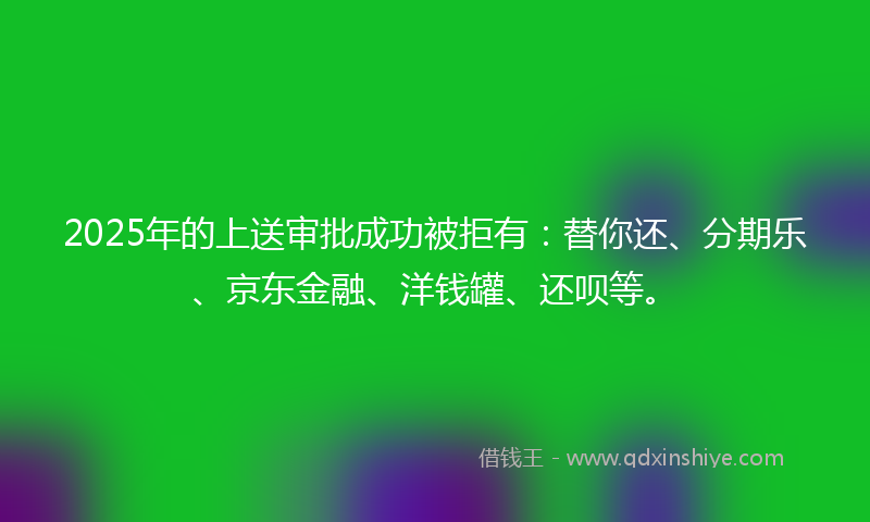 2025年的上送审批成功被拒有：替你还、分期乐、京东金融、洋钱罐、还呗等。