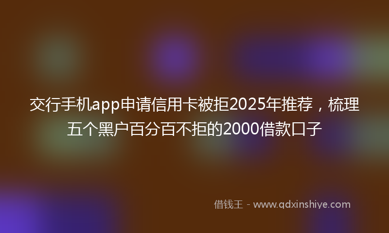 交行手机app申请信用卡被拒2025年推荐，梳理五个黑户百分百不拒的2000借款口子