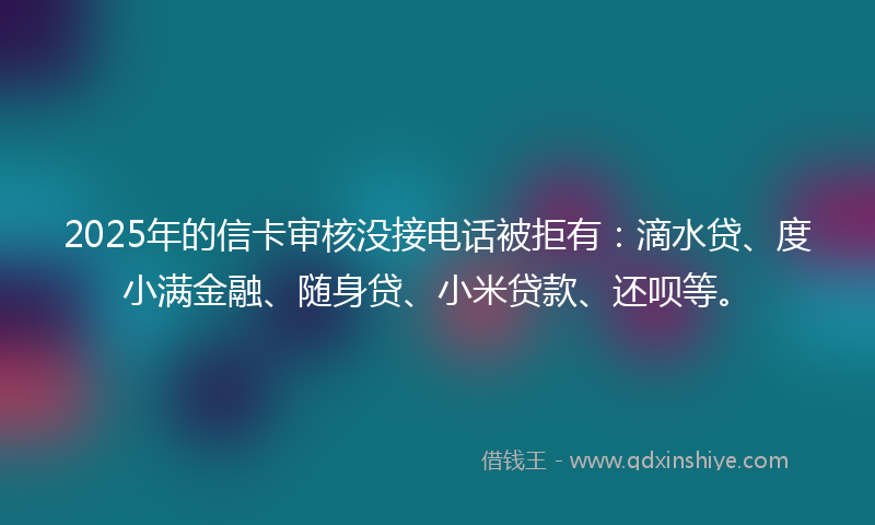 2025年的信卡审核没接电话被拒有：滴水贷、度小满金融、随身贷、小米贷款、还呗等。