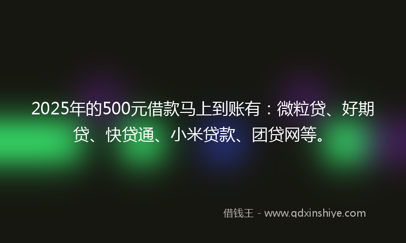 2025年的500元借款马上到账有：微粒贷、好期贷、快贷通、小米贷款、团贷网等。