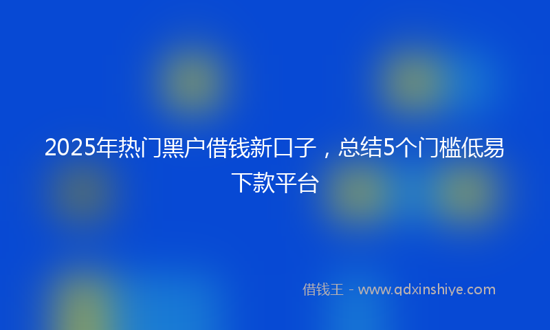 2025年热门黑户借钱新口子，总结5个门槛低易下款平台