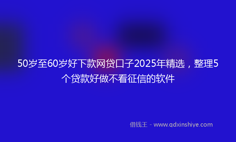 50岁至60岁好下款网贷口子2025年精选，整理5个贷款好做不看征信的软件