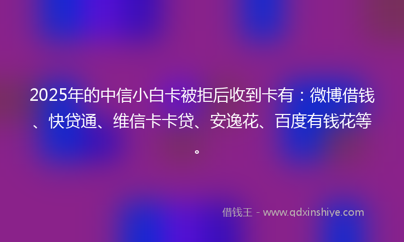 2025年的中信小白卡被拒后收到卡有：微博借钱、快贷通、维信卡卡贷、安逸花、百度有钱花等。