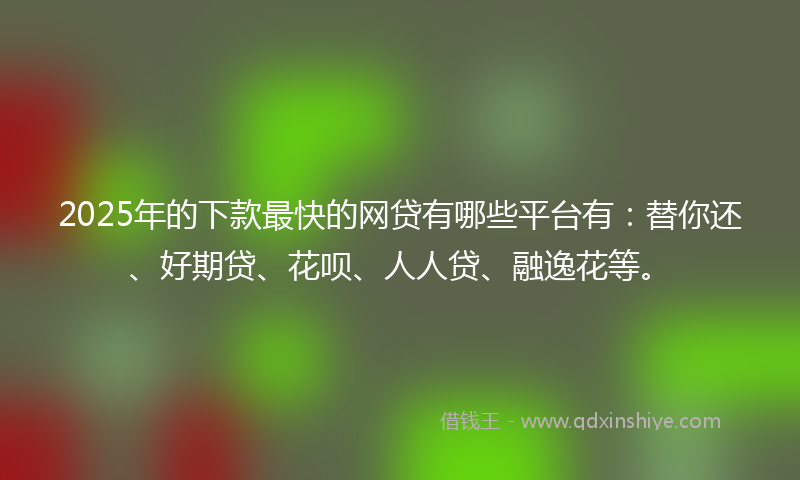 2025年的下款最快的网贷有哪些平台有：替你还、好期贷、花呗、人人贷、融逸花等。
