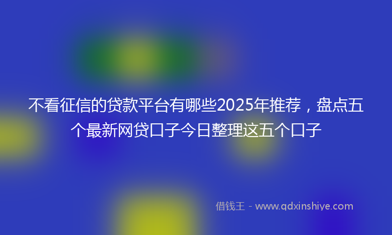 不看征信的贷款平台有哪些2025年推荐，盘点五个最新网贷口子今日整理这五个口子