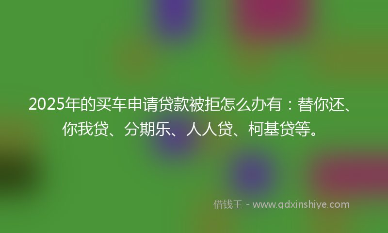 2025年的买车申请贷款被拒怎么办有：替你还、你我贷、分期乐、人人贷、柯基贷等。
