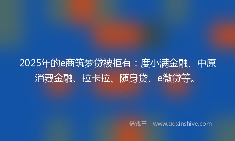 2025年的e商筑梦贷被拒有：度小满金融、中原消费金融、拉卡拉、随身贷、e微贷等。