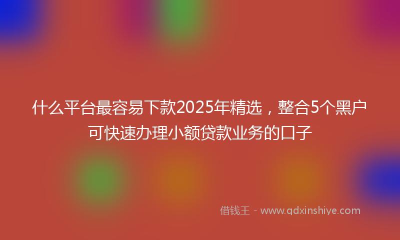 什么平台最容易下款2025年精选，整合5个黑户可快速办理小额贷款业务的口子