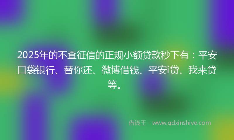 2025年的不查征信的正规小额贷款秒下有：平安口袋银行、替你还、微博借钱、平安i贷、我来贷等。