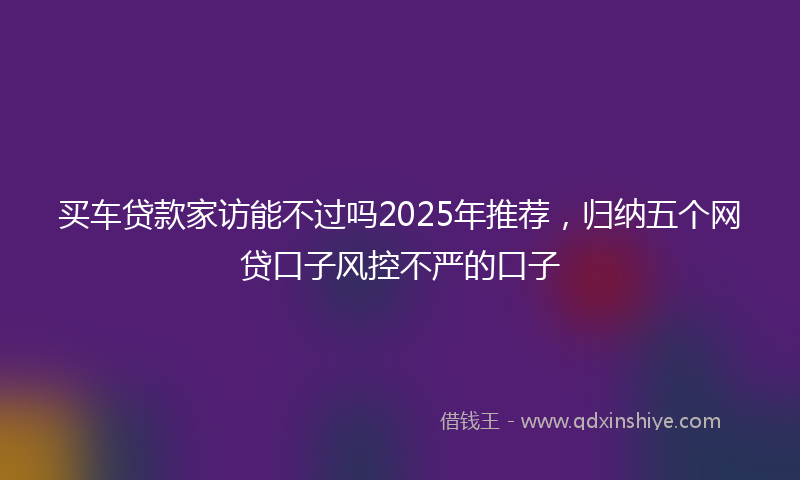 买车贷款家访能不过吗2025年推荐，归纳五个网贷口子风控不严的口子