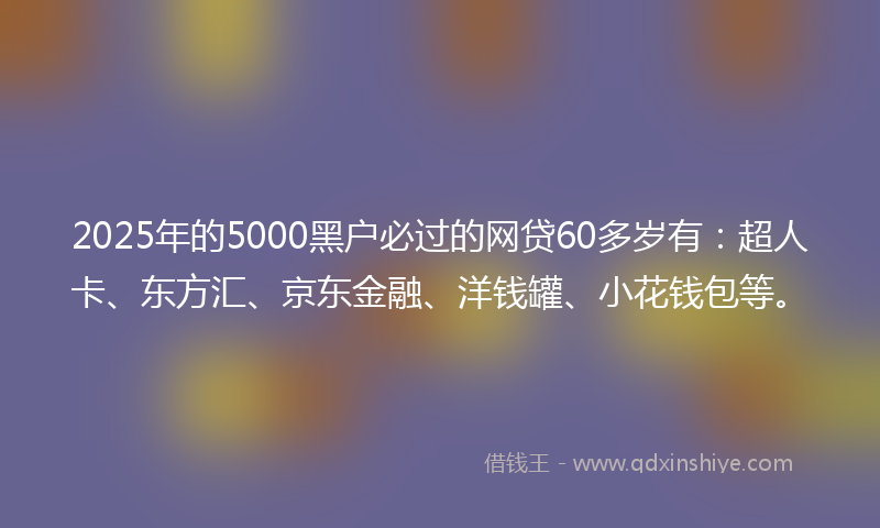2025年的5000黑户必过的网贷60多岁有：超人卡、东方汇、京东金融、洋钱罐、小花钱包等。
