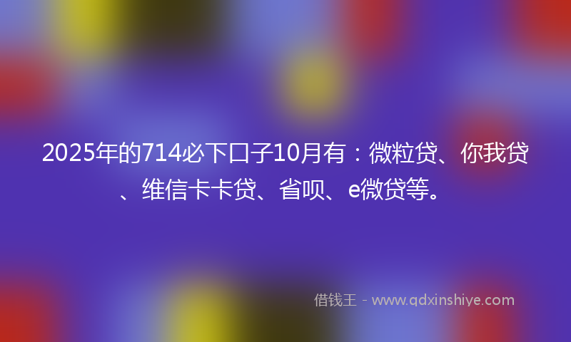 2025年的714必下口子10月有：微粒贷、你我贷、维信卡卡贷、省呗、e微贷等。
