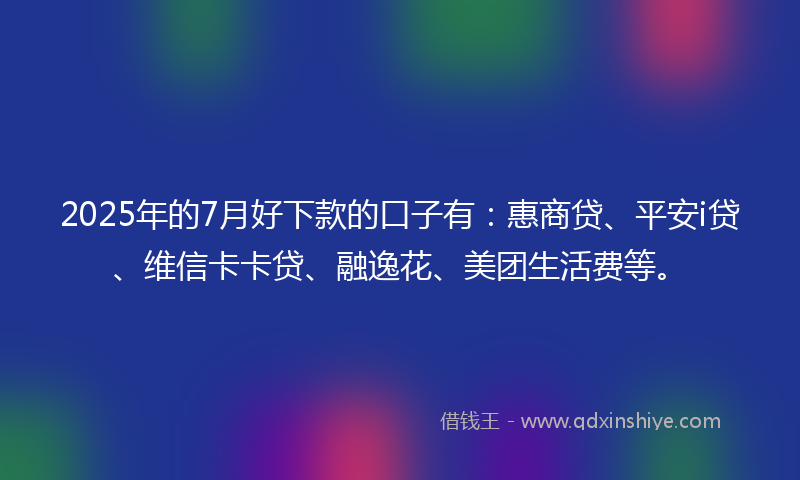 2025年的7月好下款的口子有：惠商贷、平安i贷、维信卡卡贷、融逸花、美团生活费等。